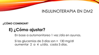 E) ¿Cómo ajustar?
En base a automonitoreo 1 vez /día en ayunas.
Si las glucemias de 3 días son > 130 mg/dl
aumentar 2 a 4 u/día, cada 3 días.
¿CÓMO COMENZAR?
INSULINOTERAPIA EN DM2
 