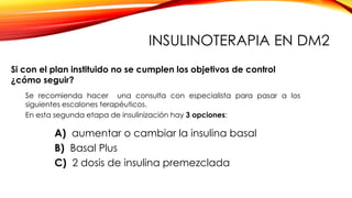 INSULINOTERAPIA EN DM2
Se recomienda hacer una consulta con especialista para pasar a los
siguientes escalones terapéuticos.
En esta segunda etapa de insulinización hay 3 opciones:
A) aumentar o cambiar la insulina basal
B) Basal Plus
C) 2 dosis de insulina premezclada
Si con el plan instituido no se cumplen los objetivos de control
¿cómo seguir?
 