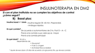 B) Basal plus:
En qué comida?
-Insulina regular 30 -45 min. Preprandial.
- Análogos rápidos
De acuerdo a automonitoreo de 2 hs. Post D – A – C
Previo a la comida cuyo valor pp es mayor
Previo a la comida principal
En qué dosis? 4 a 6 u
 Glucemia*
 H de C a ingerir
 Actividad física a realizar
* Ajuste de esa dosis c/3 días de acuerdo a la glucemia 2hs. pp de esa comida
Insulina basal + 1 dosis
dependiendo de:
Si con el plan instituido no se cumplen los objetivos de control
¿cómo seguir?
INSULINOTERAPIA EN DM2
 