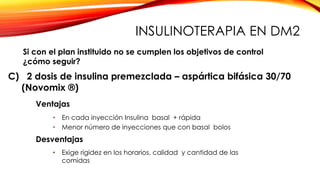 C) 2 dosis de insulina premezclada – aspártica bifásica 30/70
(Novomix ®)
Ventajas
• En cada inyección Insulina basal + rápida
• Menor número de inyecciones que con basal bolos
Desventajas
• Exige rigidez en los horarios, calidad y cantidad de las
comidas
Si con el plan instituido no se cumplen los objetivos de control
¿cómo seguir?
INSULINOTERAPIA EN DM2
 