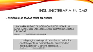 INSULINOTERAPIA EN DM2
• EN TODAS LAS ETAPAS TENER EN CUENTA
…LA VARIABILIDAD GLUCÉMICA PUEDE JUGAR UN
IMPORTANTE ROL EN EL RIESGO DE COMPLICACIONES
CRÓNICAS…
BOLLI G DIABETES CARE 2006 JUL,29(7)
…La hiperglucemia post prandial es un factor
contribuyente al desarrollo de enfermedad
cardiovascular y arterioesclerosis….
Ceriello A Diabetes 2005; 54
 