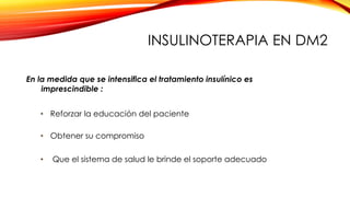 En la medida que se intensifica el tratamiento insulínico es
imprescindible :
• Obtener su compromiso
• Reforzar la educación del paciente
• Que el sistema de salud le brinde el soporte adecuado
INSULINOTERAPIA EN DM2
 