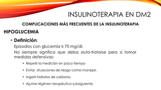  Definición:
Episodios con glucemia ≤ 70 mg/dl.
No siempre significa que deba auto-tratarse pero sí tomar
medidas defensivas:
 Repetir la medición en poco tiempo
 Evitar situaciones de riesgo como manejar.
 Ingerir hidratos de carbono
 Ajustar régimen terapéutico subsiguiente.
HIPOGLUCEMIA
COMPLICACIONES MÁS FRECUENTES DE LA INSULINOTERAPIA
INSULINOTERAPIA EN DM2
 