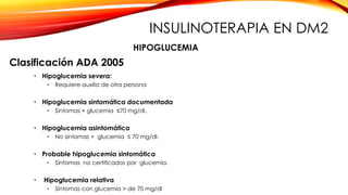 Clasificación ADA 2005
• Hipoglucemia severa:
• Requiere auxilio de otra persona
• Hipoglucemia sintomática documentada
• Síntomas + glucemia ≤70 mg/dl.
• Hipoglucemia asintomática
• No síntomas + glucemia ≤ 70 mg/dl.
• Probable hipoglucemia sintomática
• Síntomas no certificados por glucemia.
• Hipoglucemia relativa
• Síntomas con glucemia > de 70 mg/dl
HIPOGLUCEMIA
INSULINOTERAPIA EN DM2
 