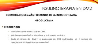  Frecuencia
• Menos frecuente en DM2 que en DM1.
• Más frecuente en DM2 al intensificar el tratamiento insulínico.
• Dado el número de DM2 y el porcentaje de DM2 insulinizados, el > número de
hipoglucemias iatrogénicas se ven en DM2
HIPOGLUCEMIA
COMPLICACIONES MÁS FRECUENTES DE LA INSULINOTERAPIA
INSULINOTERAPIA EN DM2
 