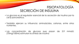 FISIOPATOLOGÍA
SECRECIÓN DE INSULINA
• La glucosa es el regulador esencial de la secreción de insulina por la
cel β pancreática.
• También ejercen su influencia: aminoácidos, cetonas, entre otros
nutrientes.
• Las concentración de glucosa que pasan de 3.9 mmol/L
(70mg/100ml) estimulan la síntesis de insulina
 