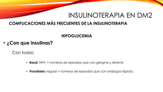  ¿Con que insulinas?
 Basal: NPH > números de episodios que con glargina y detemir.
 Prandiales: regular > números de episodios que con análogos rápidos.
Con todas:
HIPOGLUCEMIA
COMPLICACIONES MÁS FRECUENTES DE LA INSULINOTERAPIA
INSULINOTERAPIA EN DM2
 