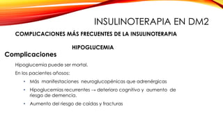 Complicaciones
Hipoglucemia puede ser mortal.
En los pacientes añosos:
• Más manifestaciones neuroglucopénicas que adrenérgicas
• Hipoglucemias recurrentes → deterioro cognitivo y aumento de
riesgo de demencia.
• Aumento del riesgo de caídas y fracturas
HIPOGLUCEMIA
COMPLICACIONES MÁS FRECUENTES DE LA INSULINOTERAPIA
INSULINOTERAPIA EN DM2
 