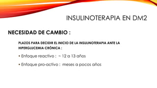NECESIDAD DE CAMBIO :
PLAZOS PARA DECIDIR EL INICIO DE LA INSULINOTERAPIA ANTE LA
HIPERGLUCEMIA CRÓNICA :
 Enfoque reactivo : ~ 12 a 13 años
 Enfoque pro-activo : meses a pocos años
INSULINOTERAPIA EN DM2
 