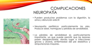 COMPLICACIONES
NEUROPATÍA
• Pueden producirse problemas con la digestión, la
orina y disfunción eréctil
• Neuropatía periférica: particularmente los pies.
Produce dolor, hormigueo y pérdida de sensibilidad.
• La pérdida de sensibilidad es particularmente
importante, ya que puede permitir que las lesiones
pasen desapercibidas, dando lugar a infecciones
graves y úlceras, enfermedad del pie diabético y
amputaciones mayores.
 
