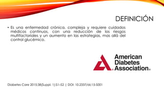 DEFINICIÓN
• Es una enfermedad crónica, compleja y requiere cuidados
médicos continuos, con una reducción de los riesgos
multifactoriales y un aumento en las estrategias, mas allá del
control glucémico.
Diabetes Care 2015;38(Suppl. 1):S1–S2 | DOI: 10.2337/dc15-S001
 