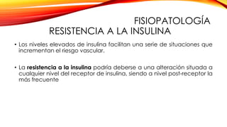 FISIOPATOLOGÍA
RESISTENCIA A LA INSULINA
• Los niveles elevados de insulina facilitan una serie de situaciones que
incrementan el riesgo vascular.
• La resistencia a la insulina podría deberse a una alteración situada a
cualquier nivel del receptor de insulina, siendo a nivel post-receptor la
más frecuente
 