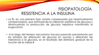 FISIOPATOLOGÍA
RESISTENCIA A LA INSULINA
• La RI, en una primera fase, estaría compensada por hiperinsulinemia
compensadora, que estimulando la utilización periférica de glucosa y
disminuyendo la producción de glucosa hepática mantendría la
euglucemia
• A lo largo del tiempo mecanismo fracasa pasando previamente por
los estados de alteración de glucosa en ayunas y alteración de
tolerancia a la glucosa, es el resultado del deterioro gradual de la
función de la célula B
 