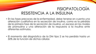 FISIOPATOLOGÍA
RESISTENCIA A LA INSULINA
• En las fases precoces de la enfermedad, debe tenerse en cuenta una
alteración cualitativa en la secreción de insulina, como es la pérdida
de la primera fase de la secreción de insulina, un exceso en los niveles
de proinsulina y una alteración de la respuesta a la insulina ante
diferentes estímulos.
• El momento del diagnóstico de la DM tipo 2 se ha perdido hasta un
50% de la función de dichas células
 