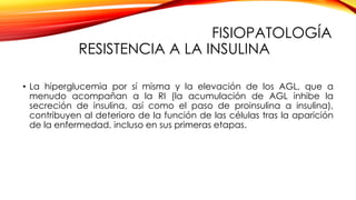 FISIOPATOLOGÍA
RESISTENCIA A LA INSULINA
• La hiperglucemia por sí misma y la elevación de los AGL, que a
menudo acompañan a la RI (la acumulación de AGL inhibe la
secreción de insulina, así como el paso de proinsulina a insulina),
contribuyen al deterioro de la función de las células tras la aparición
de la enfermedad, incluso en sus primeras etapas.
 