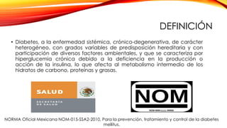 DEFINICIÓN
• Diabetes, a la enfermedad sistémica, crónico-degenerativa, de carácter
heterogéneo, con grados variables de predisposición hereditaria y con
participación de diversos factores ambientales, y que se caracteriza por
hiperglucemia crónica debido a la deficiencia en la producción o
acción de la insulina, lo que afecta al metabolismo intermedio de los
hidratos de carbono, proteínas y grasas.
NORMA Oficial Mexicana NOM-015-SSA2-2010, Para la prevención, tratamiento y control de la diabetes
mellitus.
 