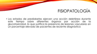 FISIOPATOLOGÍA
• Los estados de prediabetes ejercen una acción deletérea durante
este tiempo sobre diferentes órganos por acción de la
glucotoxicidad, lo que justifica la presencia de lesiones vasculares en
un porcentaje elevado de pacientes de reciente diagnóstico
 