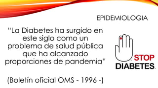 EPIDEMIOLOGIA
“La Diabetes ha surgido en
este siglo como un
problema de salud pública
que ha alcanzado
proporciones de pandemia”
(Boletín oficial OMS - 1996 -)
 