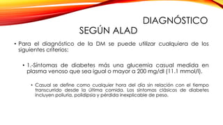 DIAGNÓSTICO
SEGÚN ALAD
• Para el diagnóstico de la DM se puede utilizar cualquiera de los
siguientes criterios:
• 1.-Síntomas de diabetes más una glucemia casual medida en
plasma venoso que sea igual o mayor a 200 mg/dl (11.1 mmol/l).
• Casual se define como cualquier hora del día sin relación con el tiempo
transcurrido desde la última comida. Los síntomas clásicos de diabetes
incluyen poliuria, polidipsia y pérdida inexplicable de peso.
 
