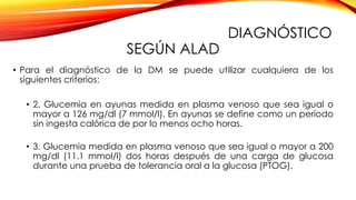 DIAGNÓSTICO
SEGÚN ALAD
• Para el diagnóstico de la DM se puede utilizar cualquiera de los
siguientes criterios:
• 2. Glucemia en ayunas medida en plasma venoso que sea igual o
mayor a 126 mg/dl (7 mmol/l). En ayunas se define como un período
sin ingesta calórica de por lo menos ocho horas.
• 3. Glucemia medida en plasma venoso que sea igual o mayor a 200
mg/dl (11.1 mmol/l) dos horas después de una carga de glucosa
durante una prueba de tolerancia oral a la glucosa (PTOG).
 