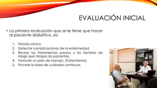 EVALUACIÓN INICIAL
• La primera evaluación que se le tiene que hacer
al paciente diabético, es:
1. Historia clínica
2. Detectar complicaciones de la enfermedad
3. Revisar los tratamientos previos y los factores de
riesgo que tengan los pacientes.
4. Formular un plan de manejo. (Tratamiento).
5. Proveer la base de cuidados continuos.
 