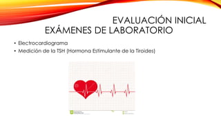 EVALUACIÓN INICIAL
EXÁMENES DE LABORATORIO
• Electrocardiograma
• Medición de la TSH (Hormona Estimulante de la Tiroides)
 