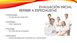 EVALUACIÓN INICIAL
REFERIR A ESPECIALISTAS
• Oftalmólogo
• Fondo de ojo cada año
• Nutriólogo
• Plan nutricional
• Psicólogo
• En caso de ser necesario
• Entrenador
• Rutina de ejercicios, teniendo en cuenta edad.
 
