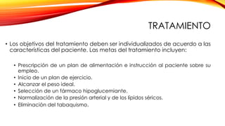 TRATAMIENTO
• Los objetivos del tratamiento deben ser individualizados de acuerdo a las
características del paciente. Las metas del tratamiento incluyen:
• Prescripción de un plan de alimentación e instrucción al paciente sobre su
empleo.
• Inicio de un plan de ejercicio.
• Alcanzar el peso ideal.
• Selección de un fármaco hipoglucemiante.
• Normalización de la presión arterial y de los lípidos séricos.
• Eliminación del tabaquismo.
 