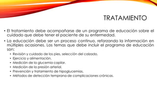 TRATAMIENTO
• El tratamiento debe acompañarse de un programa de educación sobre el
cuidado que debe tener el paciente de su enfermedad.
• La educación debe ser un proceso continuo, reforzando la información en
múltiples ocasiones. Los temas que debe incluir el programa de educación
son:
• Revisión y cuidado de los pies, selección del calzado.
• Ejercicio y alimentación.
• Medición de la glucemia capilar.
• Medición de la presión arterial.
• Prevención y tratamiento de hipoglucemias.
• Métodos de detección temprana de complicaciones crónicas.
 