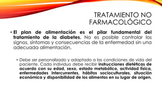 TRATAMIENTO NO
FARMACOLÓGICO
• El plan de alimentación es el pilar fundamental del
tratamiento de la diabetes. No es posible controlar los
signos, síntomas y consecuencias de la enfermedad sin una
adecuada alimentación.
• Debe ser personalizado y adaptado a las condiciones de vida del
paciente. Cada individuo debe recibir instrucciones dietéticas de
acuerdo con su edad, sexo, estado metabólico, actividad física,
enfermedades intercurrentes, hábitos socioculturales, situación
económica y disponibilidad de los alimentos en su lugar de origen.
 
