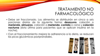 TRATAMIENTO NO
FARMACOLÓGICO
• Debe ser fraccionado. Los alimentos se distribuirán en cinco a seis
porciones diarias de la siguiente forma: desayuno, colación o
merienda, almuerzo, colación o merienda, comida o cena y colación
nocturna (ésta última para pacientes que se aplican insulina en la
noche).
• Con el fraccionamiento mejora la adherencia a la dieta, se reducen
los picos glucémicos postprandiales.
 