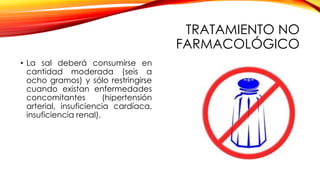 TRATAMIENTO NO
FARMACOLÓGICO
• La sal deberá consumirse en
cantidad moderada (seis a
ocho gramos) y sólo restringirse
cuando existan enfermedades
concomitantes (hipertensión
arterial, insuficiencia cardíaca,
insuficiencia renal).
 
