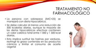 TRATAMIENTO NO
FARMACOLÓGICO
• La persona con sobrepeso (IMC>25) se
manejará con dieta hipocalórica.
• Se debe calcular al menos una reducción de
500 kcalorías diarias, aunque la mayoría de
las dietas hipocalóricas efectivas contienen
un valor calórico total entre 1 000 y 1 500 kcal
diarias.
• Esto implica sustituir las harinas por verduras,
restringir la grasa contenida en los productos
cárnicos y limitar el consumo de aceite
vegetal
 
