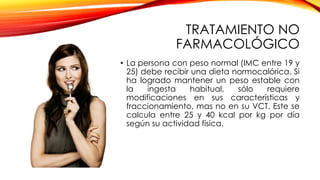 TRATAMIENTO NO
FARMACOLÓGICO
• La persona con peso normal (IMC entre 19 y
25) debe recibir una dieta normocalórica. Si
ha logrado mantener un peso estable con
la ingesta habitual, sólo requiere
modificaciones en sus características y
fraccionamiento, mas no en su VCT. Este se
calcula entre 25 y 40 kcal por kg por día
según su actividad física.
 