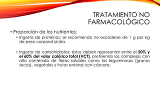 TRATAMIENTO NO
FARMACOLÓGICO
• Proporción de los nutrientes:
• Ingesta de proteínas: se recomienda no excederse de 1 g por kg
de peso corporal al día.
• Ingesta de carbohidratos: éstos deben representar entre el 50% y
el 60% del valor calórico total (VCT), prefiriendo los complejos con
alto contenido de fibras solubles como las leguminosas (granos
secos), vegetales y frutas enteras con cáscara.
 