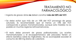 TRATAMIENTO NO
FARMACOLÓGICO
• Ingesta de grasas: éstas no deben constituir más del 30% del VCT.
• Se debe evitar que más de un 10% del VCT provenga de grasa
saturada. Es recomendable que al menos un 10% del VCT
corresponda a grasas monoinsaturadas, aunque esta medida no es
posible en muchas regiones latinoamericanas.
• El resto debe provenir de grasas poliinsaturadas. Los aceites
monoinsaturados y el eicosapentanoico (de pescado) tienen un
efecto benéfico sobre los triglicéridos. No es aconsejable exceder el
consumo de 300 mg diarios de colesterol.
 