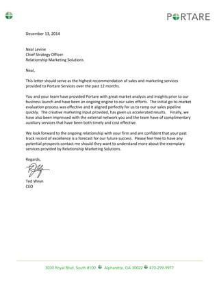 3030 Royal Blvd, South #100 Alpharetta, GA 30022 470-299-9977
December 13, 2014
Neal Levine
Chief Strategy Officer
Relationship Marketing Solutions
Neal,
This letter should serve as the highest recommendation of sales and marketing services
provided to Portare Services over the past 12 months.
You and your team have provided Portare with great market analysis and insights prior to our
business launch and have been an ongoing engine to our sales efforts. The initial go-to-market
evaluation process was effective and it aligned perfectly for us to ramp our sales pipeline
quickly. The creative marketing input provided, has given us accelerated results. Finally, we
have also been impressed with the external network you and the team have of complimentary
auxiliary services that have been both timely and cost effective.
We look forward to the ongoing relationship with your firm and are confident that your past
track record of excellence is a forecast for our future success. Please feel free to have any
potential prospects contact me should they want to understand more about the exemplary
services provided by Relationship Marketing Solutions.
Regards,
Ted Weyn
CEO
 