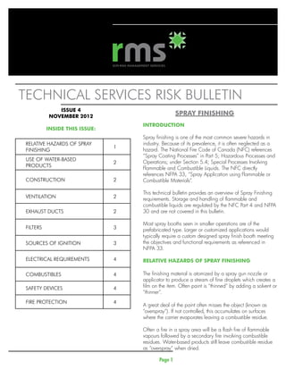 Technical services risk bulletin	
              ISSUE 4
           NOVEMBER 2012
                                                    SPRAY FINISHING
                                    INTRODUCTION	
           iNSIDE THIS ISSUE:
                                    Spray finishing is one of the most common severe hazards in
 RELATIVE HAZARDS OF SPRAY          industry. Because of its prevalence, it is often neglected as a
                                1
 FINISHING                          hazard. The National Fire Code of Canada (NFC) references
                                    “Spray Coating Processes” in Part 5; Hazardous Processes and
 USE OF WATER-BASED
                                2   Operations; under Section 5.4; Special Processes Involving
 PRODUCTS
                                    Flammable and Combustible Liquids. The NFC directly
                                    references NFPA 33, “Spray Application using Flammable or
 CONSTRUCTION                   2   Combustible Materials”.

                                    This technical bulletin provides an overview of Spray Finishing
 VENTILATION                    2   requirements. Storage and handling of flammable and
                                    combustible liquids are regulated by the NFC Part 4 and NFPA
 EXHAUST DUCTS                  2   30 and are not covered in this bulletin.

                                    Most spray booths seen in smaller operations are of the
 FILTERS                        3   prefabricated type. Larger or customized applications would
                                    typically require a custom designed spray finish booth meeting
 SOURCES OF IGNITION            3   the objectives and functional requirements as referenced in
                                    NFPA 33.

 ELECTRICAL REQUIREMENTS        4   relative hazards of spray finishing

 COMBUSTIBLES                   4   The finishing material is atomized by a spray gun nozzle or
                                    applicator to produce a stream of fine droplets which creates a
 SAFETY DEVICES                 4   film on the item. Often paint is “thinned” by adding a solvent or
                                    “thinner”.
 FIRE PROTECTION                4
                                    A great deal of the paint often misses the object (known as
                                    “overspray”). If not controlled, this accumulates on surfaces
                                    where the carrier evaporates leaving a combustible residue.

                                    Often a fire in a spray area will be a flash fire of flammable
                                    vapours followed by a secondary fire involving combustible
                                    residues. Water-based products still leave combustible residue
                                    as “overspray” when dried.

                                           Page 1
 