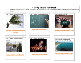 Copying Images worksheet
      Directions: Locate an image to fulfill the description on the left side of the chart. Copy the image and the URL for the image, and paste them in
      the box..


Find a picture about Hurricanes.                Find a picture about the Alphabet.                  Find a picture of a Flag.




                                                    www.drunkenfist.com
channel.nationalgeographic                                                                           mohannadab.blogspot.com
          m.com
                 .


Find a picture taken in another                 Find a picture of Fireworks.
country.                                                                                            Find a picture from National
                                                                                                    Geographic about the Black Sea.




                                                                                                      www.rentmyflatinfeodosia
www.sanabes.com/forums                              www.enjoyillinois.com
 