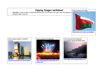 Copying Images worksheet                                          Find a picture about Hurricanes.
                                                                                                                               of a Flag. Alphabet.
                                                                                                                                      the
      Directions: Locate an image to fulfill the description on the left side of the chart. Copy the image and the URL for the image,
      and paste them in the box..




                                                                                                                http://www.roo7oman.com/gallery
                                                                                                                http://t0.gstatic.com/images
                                                                                                                http://www.mthurricane.com/Hurric
                                                                                                                ane


Find a picture taken in another                 Find a picture of Fireworks.                     Find a picture from National
country.                                                                                         Geographic about the Black Sea.




                                                                                                 http://ngm.nationalgeographic.com
http://www.google.com.om/images                 http://thepreppyprincess.files.word
                                                press.com
 