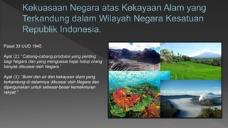 Pasal 33 UUD 1945
Ayat (2): “Cabang-cabang produksi yang penting
bagi Negara dan yang menguasai hajat hidup orang
banyak dikuasai oleh Negara.”
Ayat (3): “Bumi dan air dan kekayaan alam yang
terkandung di dalamnya dikuasai oleh Negara dan
dipergunakan untuk sebesar-besar kemakmuran
rakyat.”
 