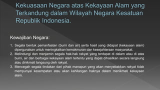 1. Segala bentuk pemanfaatan (bumi dan air) serta hasil yang didapat (kekayaan alam)
dipergunakan untuk meningkatkan kemakmuran dan kesejahteraan masyarakat.
2. Melindungi dan menjamin segala hak-hak rakyat yang terdapat di dalam atau di atas
bumi, air dan berbagai kekayaan alam tertentu yang dapat dihasilkan secara langsung
atau dinikmati langsung oleh rakyat.
3. Mencegah segala tindakan dari pihak manapun yang akan menyebabkan rakyat tidak
mempunyai kesempatan atau akan kehilangan haknya dalam menikmati kekayaan
alam.
Kewajiban Negara:
 