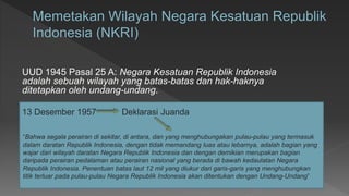 UUD 1945 Pasal 25 A: Negara Kesatuan Republik Indonesia
adalah sebuah wilayah yang batas-batas dan hak-haknya
ditetapkan oleh undang-undang.
13 Desember 1957 Deklarasi Juanda
“Bahwa segala perairan di sekitar, di antara, dan yang menghubungakan pulau-pulau yang termasuk
dalam daratan Republik Indonesia, dengan tidak memandang luas atau lebarnya, adalah bagian yang
wajar dari wilayah daratan Negara Republik Indonesia dan dengan demikian merupakan bagian
daripada perairan pedalaman atau perairan nasional yang berada di bawah kedaulatan Negara
Republik Indonesia. Penentuan batas laut 12 mil yang diukur dari garis-garis yang menghubungkan
titik terluar pada pulau-pulau Negara Republik Indonesia akan ditentukan dengan Undang-Undang”
 