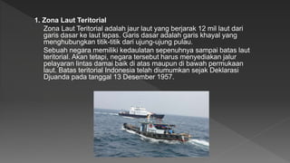 1. Zona Laut Teritorial
Zona Laut Teritorial adalah jaur laut yang berjarak 12 mil laut dari
garis dasar ke laut lepas. Garis dasar adalah garis khayal yang
menghubungkan titik-titik dari ujung-ujung pulau.
Sebuah negara memiliki kedaulatan sepenuhnya sampai batas laut
teritorial. Akan tetapi, negara tersebut harus menyediakan jalur
pelayaran lintas damai baik di atas maupun di bawah permukaan
laut. Batas teritorial Indonesia telah diumumkan sejak Deklarasi
Djuanda pada tanggal 13 Desember 1957.
 
