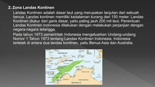 2. Zona Landas Kontinen
Landas Kontinen adalah dasar laut yang merupakan lanjutan dari sebuah
benua. Landas kontinen memiliki kedalaman kurang dari 150 meter. Landas
Kontinen diukur dari garis dasar, yaitu paling jauh 200 mil laut. Penentuan
Landas Kontinen Indonesia dilakukan dengan melakukan perjanjian dengan
negara-negara tetangga.
Pada tahun 1973 pemerintah Indonesia mengeluarkan Undang-undang
Nomor 1 Tahun 1973 tentang Landas Kontinen Indonesia. Indonesia
terletak di antara dua landas kontinen, yaitu Benua Asia dan Australia.
 