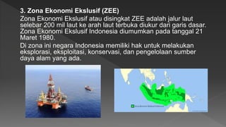 3. Zona Ekonomi Ekslusif (ZEE)
Zona Ekonomi Ekslusif atau disingkat ZEE adalah jalur laut
selebar 200 mil laut ke arah laut terbuka diukur dari garis dasar.
Zona Ekonomi Ekslusif Indonesia diumumkan pada tanggal 21
Maret 1980.
Di zona ini negara Indonesia memiliki hak untuk melakukan
eksplorasi, eksploitasi, konservasi, dan pengelolaan sumber
daya alam yang ada.
 