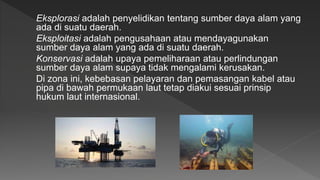 Eksplorasi adalah penyelidikan tentang sumber daya alam yang
ada di suatu daerah.
Eksploitasi adalah pengusahaan atau mendayagunakan
sumber daya alam yang ada di suatu daerah.
Konservasi adalah upaya pemeliharaan atau perlindungan
sumber daya alam supaya tidak mengalami kerusakan.
Di zona ini, kebebasan pelayaran dan pemasangan kabel atau
pipa di bawah permukaan laut tetap diakui sesuai prinsip
hukum laut internasional.
 
