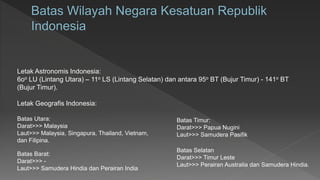 Letak Astronomis Indonesia:
6oo LU (Lintang Utara) – 11o LS (Lintang Selatan) dan antara 95o BT (Bujur Timur) - 141o BT
(Bujur Timur).
Batas Selatan
Darat>>> Timur Leste
Laut>>> Perairan Australia dan Samudera Hindia.
Letak Geografis Indonesia:
Batas Utara:
Darat>>> Malaysia
Laut>>> Malaysia, Singapura, Thailand, Vietnam,
dan Filipina.
Batas Barat:
Darat>>> -
Laut>>> Samudera Hindia dan Perairan India
Batas Timur:
Darat>>> Papua Nugini
Laut>>> Samudera Pasifik
 