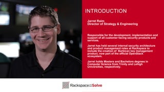 Jarret Raim
Director of Strategy & Engineering
Responsible for the development, implementation and
support of all customer facing security products and
services.
Jarret has held several internal security architecture
and product management roles at Rackspace to
include the creation of Barbican key management
product, now part of the official OpenStack
ecosystem.
Jarret holds Masters and Bachelors degrees in
Computer Science from Trinity and Lehigh
Universities, respectively.
INTRODUCTION
 
