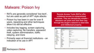 Malware: Poison Ivy
• RATs are generally considered ‘low-tech’,
but are used as part of APT style attacks
• Poison Ivy has been in use for over 8
years, repacking and other techniques
allow it to still be effective
• Includes key logging, screen capturing,
video capturing, file transfers, password
theft, system administration, traffic
relaying, and more
• Primarily seen at financial institutions – an
indication of its use in APT
Remote Access Tools (RATs) offer
unfettered access to compromised
machines. They are deceptively simple—
attackers can point and click their way
through the target’s network to steal data
and intellectual property.
 